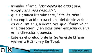  Irmiahu afirma: "Por cierto he oído ( ַ‫מֹוע‬ ָׁ‫ש‬
‫י‬ ִּ‫ת‬ ְ‫ע‬ ַ‫מ‬ ָׁ‫ש‬ , shamoa shamati)",
 que significa literalmente, "Oir, he oído."
 Una explicación para el uso del doble verbo
es que Irmiahu, a veces oye que Efraím va en
una dirección, y en ocasiones escucha que va
en la dirección opuesta.
 Este es el preludio de la teshuvá de Efraím
(volver a HaShem y Su Torá).
Moreh Meir CanalesKehilah Melech Hakavod
 