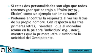  Si estas dos personalidades son algo que todos
tenemos ¿por qué se trajo a Efraím (‫ִּם‬‫י‬ ָׁ‫ר‬ ְ‫פ‬ ֶ‫א‬ ,
Efraim) como un ejemplo tan importante?
 Podemos encontrar la respuesta al ver las letras
de su propio nombre. Con respecto a las tres
primeras letras, ‫פר‬indica que el individuo
(como en la palabra "individuo" ‫ט‬ ָׁ‫ר‬ ְ‫פ‬ , prat ),
mientras que la primera letra ‫א‬ simboliza la
unicidad del Omnipotente.
Moreh Meir CanalesKehilah Melech Hakavod
 