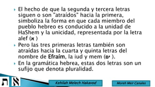  El hecho de que la segunda y tercera letras
siguen o son "atraídos" hacia la primera,
simboliza la forma en que cada miembro del
pueblo hebreo es conducido a la unidad de
HaShem y la unicidad, representada por la letra
alef (‫א‬ )
 Pero las tres primeras letras también son
atraídas hacia la cuarta y quinta letras del
nombre de Efraím, la iud y mem (‫ים‬ ).
 En la gramática hebrea, estas dos letras son un
sufijo que denota pluralidad.
Moreh Meir CanalesKehilah Melech Hakavod
 