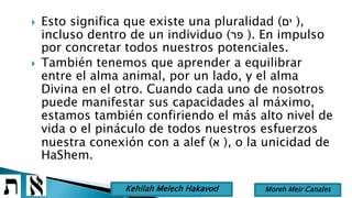  Esto significa que existe una pluralidad (‫ים‬ ),
incluso dentro de un individuo (‫פר‬ ). En impulso
por concretar todos nuestros potenciales.
 También tenemos que aprender a equilibrar
entre el alma animal, por un lado, y el alma
Divina en el otro. Cuando cada uno de nosotros
puede manifestar sus capacidades al máximo,
estamos también confiriendo el más alto nivel de
vida o el pináculo de todos nuestros esfuerzos
nuestra conexión con a alef (‫א‬ ), o la unicidad de
HaShem.
Moreh Meir CanalesKehilah Melech Hakavod
 