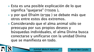  Esta es una posible explicación de lo que
significa "quejarse" (‫ד‬ ֵ‫נֹוד‬ ְ‫ת‬ ִּ‫מ‬ ),
 y por qué Efraím (‫ִּם‬‫י‬ ָׁ‫ר‬ ְ‫פ‬ ֶ‫א‬ ) se debate más que
otros entre estos dos extremos.
 Considerando que el alma animal sólo se
preocupa por sus propios deseos y
búsquedas individuales, el alma Divina busca
conectarse y unificarse con la unidad Divina
que se manifiesta en todo.
Moreh Meir CanalesKehilah Melech Hakavod
 