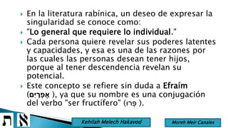  En la literatura rabínica, un deseo de expresar la
singularidad se conoce como:
 "Lo general que requiere lo individual."
 Cada persona quiere revelar sus poderes latentes
y capacidades, y esa es una de las razones por
las cuales las personas desean tener hijos,
porque al tener descendencia revelan su
potencial.
 Este concepto se refiere sin duda a Efraím
(‫ִם‬‫י‬ ָ‫ר‬ ְ‫פ‬ ֶ‫א‬ ), ya que su nombre es una conjugación
del verbo "ser fructífero" (‫רּו‬ ְ‫פ‬ ).
Moreh Meir CanalesKehilah Melech Hakavod
 