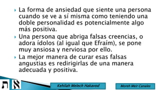  La forma de ansiedad que siente una persona
cuando se ve a sí misma como teniendo una
doble personalidad es potencialmente algo
más positiva.
 Una persona que abriga falsas creencias, o
adora ídolos (al igual que Efraím), se pone
muy ansiosa y nerviosa por ello.
 La mejor manera de curar esas falsas
angustias es redirigirlas de una manera
adecuada y positiva.
Moreh Meir CanalesKehilah Melech Hakavod
 