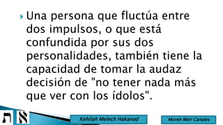  Una persona que fluctúa entre
dos impulsos, o que está
confundida por sus dos
personalidades, también tiene la
capacidad de tomar la audaz
decisión de "no tener nada más
que ver con los ídolos".
Moreh Meir CanalesKehilah Melech Hakavod
 