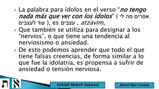  La palabra para ídolos en el verso “no tengo
nada más que ver con los ídolos” ( ‫לי‬ ‫מה‬ ‫אפרים‬
‫לעצבים‬ ‫עוד‬ ), es ‫עצבים‬ , atzavim,
 Que también se utiliza para designar a los
“nervios”, o que tiene una tendencia al
nerviosismo o ansiedad.
 De esto podemos aprender que todo el que
tiene falsas creencias, de forma similar a lo
que fue la idolatría, es propensa a sufrir de
ansiedad o tensión nerviosa.
Moreh Meir CanalesKehilah Melech Hakavod
 