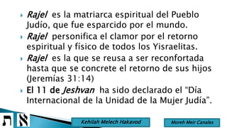  Rajel es la matriarca espiritual del Pueblo
Judío, que fue esparcido por el mundo.
 Rajel personifica el clamor por el retorno
espiritual y físico de todos los Yisraelitas.
 Rajel es la que se reusa a ser reconfortada
hasta que se concrete el retorno de sus hijos
(Jeremías 31:14)
 El 11 de Jeshvan ha sido declarado el “Día
Internacional de la Unidad de la Mujer Judía”.
Moreh Meir CanalesKehilah Melech Hakavod
 