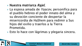  Nuestra matriarca Rajel,
 La esposa amada de Yaacov, personifica para
el pueblo hebreo el poder innato del alma y
su devoción conciente de despertar la
misericordia de HaShem para redimir a Sus
hijos del exilio y traerlos a la Tierra
Prometida.
 Esto lo hace con lágrimas y plegaria sincera.
Moreh Meir CanalesKehilah Melech Hakavod
 