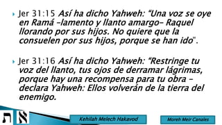  Jer 31:15 Así ha dicho Yahweh: “Una voz se oye
en Ramá –lamento y llanto amargo– Raquel
llorando por sus hijos. No quiere que la
consuelen por sus hijos, porque se han ido”.
 Jer 31:16 Así ha dicho Yahweh: “Restringe tu
voz del llanto, tus ojos de derramar lágrimas,
porque hay una recompensa para tu obra –
declara Yahweh: Ellos volverán de la tierra del
enemigo.
Moreh Meir CanalesKehilah Melech Hakavod
 