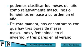  podemos clasificar los meses del año
como relativamente masculinos o
femeninos en base a su orden en el
año.
 De esta manera, nos encontramos con
que hay tres pares de meses
masculinos y femeninos en el
invierno, y tres pares en el verano.
Moreh Meir CanalesKehilah Melech Hakavod
 