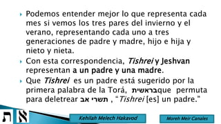  Podemos entender mejor lo que representa cada
mes si vemos los tres pares del invierno y el
verano, representando cada uno a tres
generaciones de padre y madre, hijo e hija y
nieto y nieta.
 Con esta correspondencia, Tishrei y Jeshvan
representan a un padre y una madre.
 Que Tishrei es un padre está sugerido por la
primera palabra de la Torá, ‫בראשית‬que permuta
para deletrear ‫אב‬ ‫תשרי‬ , “Tishrei [es] un padre."
Moreh Meir CanalesKehilah Melech Hakavod
 