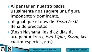  Al pensar en nuestro padre
usualmente nos sugiere una figura
imponente y dominante,
 al igual que el mes de Tishrei está
llena de preceptos
 (Rosh Hashaná, los diez días de
arrepentimiento, Iom Kipur, Sucot, las
cuatro especies, etc.)
Moreh Meir CanalesKehilah Melech Hakavod
 