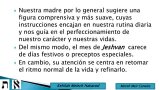  Nuestra madre por lo general sugiere una
figura comprensiva y más suave, cuyas
instrucciones encajan en nuestra rutina diaria
y nos guía en el perfeccionamiento de
nuestro carácter y nuestras vidas.
 Del mismo modo, el mes de Jeshvan carece
de días festivos o preceptos especiales.
 En cambio, su atención se centra en retomar
el ritmo normal de la vida y refinarlo.
Moreh Meir CanalesKehilah Melech Hakavod
 