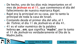 De hecho, uno de los días más importantes en el
mes de Jeshvan es el 11, que conmemora el día del
fallecimiento de nuestra matriarca Rajel.
 Rajel era la principal en su casa, por lo tanto la
principal de toda la casa de Israel.
 Contando desde el primer día del año, el 1
de Tishrei, el día 11 de Jeshván es el día 41.
 41 es el valor numérico de la palabra
hebrea ‫אם‬ , em, que significa "madre", por lo tanto
el 11 de Jeshván es verdaderamente el Día de la
Madre Judía.
Moreh Meir CanalesKehilah Melech Hakavod
 