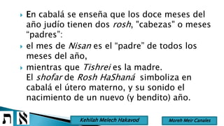  En cabalá se enseña que los doce meses del
año judío tienen dos rosh, "cabezas" o meses
“padres”:
 el mes de Nisan es el “padre” de todos los
meses del año,
 mientras que Tishrei es la madre.
El shofar de Rosh HaShaná simboliza en
cabalá el útero materno, y su sonido el
nacimiento de un nuevo (y bendito) año.
Moreh Meir CanalesKehilah Melech Hakavod
 