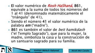  El valor numérico de Rosh HaShaná, 861,
equivale a la suma de todos los números del
1 al 41 (denominado matemáticamente el
“triángulo” de 41),
 Siendo el número 41 el valor numérico de la
palabra em (“madre”).
 861 es también el valor de beit hamikdash
(“el Templo Sagrado”), que para la mujer, la
madre, simboliza la casa y la construcción de
un santuario sagrado para su familia.
Moreh Meir CanalesKehilah Melech Hakavod
 
