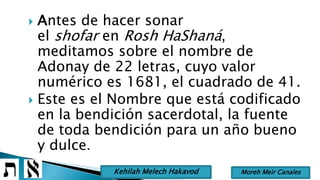 Antes de hacer sonar
el shofar en Rosh HaShaná,
meditamos sobre el nombre de
Adonay de 22 letras, cuyo valor
numérico es 1681, el cuadrado de 41.
 Este es el Nombre que está codificado
en la bendición sacerdotal, la fuente
de toda bendición para un año bueno
y dulce.
Moreh Meir CanalesKehilah Melech Hakavod
 