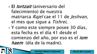 El Iortzait (aniversario del
falecimiento) de nuestra
matriarca Rajel cae el 11 de Jeshvan,
el mes que sigue a Tishrei,
 Y como este siempre posee 30 días,
esta fecha es el día 41 desde el
comienzo del año, por eso es el iom
haem (día de la madre).
Moreh Meir CanalesKehilah Melech Hakavod
 