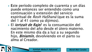  Este período completo de cuarenta y un días
puede entonces ser entendido como una
continuación y extensión del servicio
espiritual de Rosh HaShaná (que es la suma
del 1 al 41 como ya dijimos).
 El iortzait de Rajel es la consumación del
nacimiento del año desde el útero materno.
En este mismo día da a luz a su segundo
hijo, Biniamín, devolviendo en el parto su
alma al Creador.
Moreh Meir CanalesKehilah Melech Hakavod
 