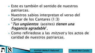  Este es también el sentido de nuestros
patriarcas.
 Nuestros sabios interpretan el verso del
Cantar de los Cantares (1:3)
 “Tus ungüentos (aceites) tienen una
fragancia agradable”,
 Como refiriedose a las mitzvot y los actos de
caridad de nuestros patriarcas.
Moreh Meir CanalesKehilah Melech Hakavod
 