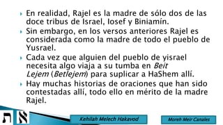  En realidad, Rajel es la madre de sólo dos de las
doce tribus de Israel, Iosef y Biniamín.
 Sin embargo, en los versos anteriores Rajel es
considerada como la madre de todo el pueblo de
Yusrael.
 Cada vez que alguien del pueblo de yisrael
necesita algo viaja a su tumba en Beit
Lejem (Betlejem) para suplicar a HaShem allí.
 Hay muchas historias de oraciones que han sido
contestadas allí, todo ello en mérito de la madre
Rajel.
Moreh Meir CanalesKehilah Melech Hakavod
 
