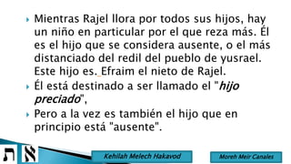  Mientras Rajel llora por todos sus hijos, hay
un niño en particular por el que reza más. Él
es el hijo que se considera ausente, o el más
distanciado del redil del pueblo de yusrael.
Este hijo es. Efraim el nieto de Rajel.
 Él está destinado a ser llamado el "hijo
preciado",
 Pero a la vez es también el hijo que en
principio está "ausente".
Moreh Meir CanalesKehilah Melech Hakavod
 