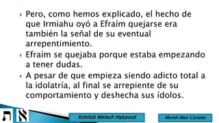  Pero, como hemos explicado, el hecho de
que Irmiahu oyó a Efraím quejarse era
también la señal de su eventual
arrepentimiento.
 Efraím se quejaba porque estaba empezando
a tener dudas.
 A pesar de que empieza siendo adicto total a
la idolatría, al final se arrepiente de su
comportamiento y deshecha sus ídolos.
Moreh Meir CanalesKehilah Melech Hakavod
 