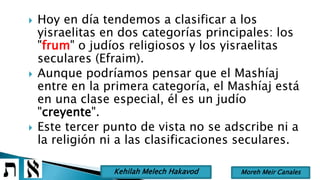  Hoy en día tendemos a clasificar a los
yisraelitas en dos categorías principales: los
"frum" o judíos religiosos y los yisraelitas
seculares (Efraim).
 Aunque podríamos pensar que el Mashíaj
entre en la primera categoría, el Mashíaj está
en una clase especial, él es un judío
"creyente".
 Este tercer punto de vista no se adscribe ni a
la religión ni a las clasificaciones seculares.
Moreh Meir CanalesKehilah Melech Hakavod
 