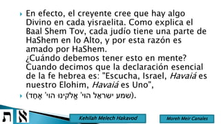  En efecto, el creyente cree que hay algo
Divino en cada yisraelita. Como explica el
Baal Shem Tov, cada judío tiene una parte de
HaShem en lo Alto, y por esta razón es
amado por HaShem.
¿Cuándo debemos tener esto en mente?
Cuando decimos que la declaración esencial
de la fe hebrea es: "Escucha, Israel, Havaiá es
nuestro Elohim, Havaiá es Uno",
 ( ‫הוי‬ ‫ל‬ ֵ‫ישרא‬ ‫שמע‬’‫הוי‬ ‫ֹלקינּו‬ֱ‫א‬’‫ד‬ ָׁ‫ח‬ ֶ‫א‬ ).
Moreh Meir CanalesKehilah Melech Hakavod
 