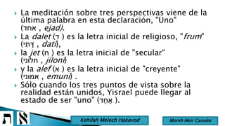  La meditación sobre tres perspectivas viene de la
última palabra en esta declaración, "Uno"
(‫אחד‬ , ejad).
 La dalet (‫ד‬ ) es la letra inicial de religioso, "frum"
(‫י‬ ִּ‫ת‬ ָׁ‫ד‬ , datí),
 la jet (‫ח‬ ) es la letra inicial de "secular"
(‫חלֹוני‬ , jiloní)
 y la alef (‫א‬ ) es la letra inicial de "creyente"
(‫אמוני‬ , emuní) .
 Sólo cuando los tres puntos de vista sobre la
realidad están unidos, Yisrael puede llegar al
estado de ser "uno" (‫ד‬ ָׁ‫ח‬ ֶ‫א‬ ).
Moreh Meir CanalesKehilah Melech Hakavod
 