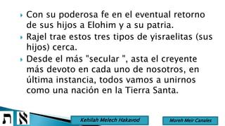  Con su poderosa fe en el eventual retorno
de sus hijos a Elohim y a su patria.
 Rajel trae estos tres tipos de yisraelitas (sus
hijos) cerca.
 Desde el más "secular ", asta el creyente
más devoto en cada uno de nosotros, en
última instancia, todos vamos a unirnos
como una nación en la Tierra Santa.
Moreh Meir CanalesKehilah Melech Hakavod
 