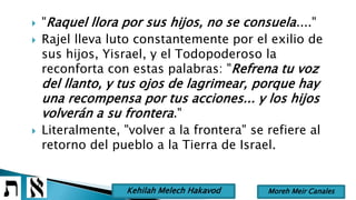  "Raquel llora por sus hijos, no se consuela...."
 Rajel lleva luto constantemente por el exilio de
sus hijos, Yisrael, y el Todopoderoso la
reconforta con estas palabras: "Refrena tu voz
del llanto, y tus ojos de lagrimear, porque hay
una recompensa por tus acciones... y los hijos
volverán a su frontera."
 Literalmente, "volver a la frontera" se refiere al
retorno del pueblo a la Tierra de Israel.
Moreh Meir CanalesKehilah Melech Hakavod
 