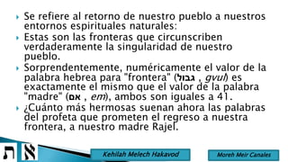  Se refiere al retorno de nuestro pueblo a nuestros
entornos espirituales naturales:
 Estas son las fronteras que circunscriben
verdaderamente la singularidad de nuestro
pueblo.
 Sorprendentemente, numéricamente el valor de la
palabra hebrea para "frontera" (‫גבול‬ , gvul) es
exactamente el mismo que el valor de la palabra
"madre" (‫אם‬ , em), ambos son iguales a 41.
 ¿Cuánto más hermosas suenan ahora las palabras
del profeta que prometen el regreso a nuestra
frontera, a nuestro madre Rajel.
Moreh Meir CanalesKehilah Melech Hakavod
 