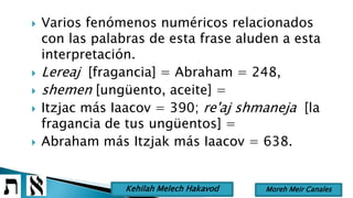  Varios fenómenos numéricos relacionados
con las palabras de esta frase aluden a esta
interpretación.
 Lereaj [fragancia] = Abraham = 248,
 shemen [ungüento, aceite] =
 Itzjac más Iaacov = 390; re'aj shmaneja [la
fragancia de tus ungüentos] =
 Abraham más Itzjak más Iaacov = 638.
Moreh Meir CanalesKehilah Melech Hakavod
 