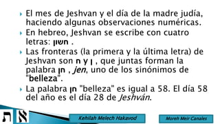  El mes de Jeshvan y el día de la madre judía,
haciendo algunas observaciones numéricas.
 En hebreo, Jeshvan se escribe con cuatro
letras: ‫חשון‬ .
 Las fronteras (la primera y la última letra) de
Jeshvan son ‫ח‬ y ‫ן‬ , que juntas forman la
palabra ‫חן‬ , jen, uno de los sinónimos de
"belleza".
 La palabra ‫חן‬ "belleza" es igual a 58. El día 58
del año es el día 28 de Jeshván.
Moreh Meir CanalesKehilah Melech Hakavod
 