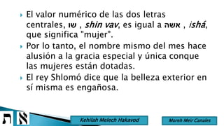  El valor numérico de las dos letras
centrales, ‫שו‬ , shin vav, es igual a ‫אשה‬ , ishá,
que significa "mujer".
 Por lo tanto, el nombre mismo del mes hace
alusión a la gracia especial y única conque
las mujeres están dotadas.
 El rey Shlomó dice que la belleza exterior en
sí misma es engañosa.
Moreh Meir CanalesKehilah Melech Hakavod
 