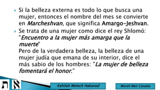  Si la belleza externa es todo lo que busca una
mujer, entonces el nombre del mes se convierte
en Marcheshvan, que significa Amargo-Jeshvan.
 Se trata de una mujer como dice el rey Shlomó:
"Encuentro a la mujer más amarga que la
muerte"
Pero de la verdadera belleza, la belleza de una
mujer judía que emana de su interior, dice el
más sabio de los hombres: "La mujer de belleza
fomentará el honor."
Moreh Meir CanalesKehilah Melech Hakavod
 