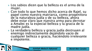  Los sabios dicen que la belleza es el arma de la
mujer.
 Con todo lo que hemos dicho acerca de Rajel, su
papel como nuestra matriarca, como progenitora
de la naturaleza judía y de su belleza, ahora
debe estar claro que nuestra arma para derrotar
a Amalec es la especial belleza y la gracia de la
madre judía.
 La verdadera belleza y gracia judía destruyen al
enemigo indirectamente dejándolo vacío de
cualquier belleza o gracia, haciéndolo irrelevante
e impotente.
Moreh Meir CanalesKehilah Melech Hakavod
 
