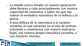  La batalla contra Amalec en nuestra generación
debe llevarse a cabo principalmente con nuestra
capacidad de comunicar a todos los que nos
rodean la verdadera naturaleza de la belleza y la
gracia.
 A esta belleza de la naturaleza y el carácter
yisraelita al cual volvemos en el mes de Jeshvan
volviendo a conectarnos con nuestra matriarca
Rajel, con nuestra propia naturaleza yisraelita, y
con nosotros mismos.
Moreh Meir CanalesKehilah Melech Hakavod
 