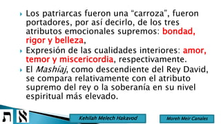  Los patriarcas fueron una “carroza”, fueron
portadores, por así decirlo, de los tres
atributos emocionales supremos: bondad,
rigor y belleza,
 Expresión de las cualidades interiores: amor,
temor y miscericordia, respectivamente.
 El Mashíaj, como descendiente del Rey David,
se compara relativamente con el atributo
supremo del rey o la soberanía en su nivel
espiritual más elevado.
Moreh Meir CanalesKehilah Melech Hakavod
 
