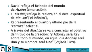  David refleja el Reinado del mundo
de Atzilut (emanación);
 El Mashíaj refleja la realeza en el nivel espiritual
de ein-sof (“el infinito”),
 Representando el cuarto y último pie de la
“carroza” celestial.
 A través del Mashíaj se va a concretar el objetivo
definitivo de la creación: “y Adonay será Rey
sobre todo el mundo, en aquel día Adonay será
Uno y su Nombre será Uno” (Zejaria 14:9).
Moreh Meir CanalesKehilah Melech Hakavod
 
