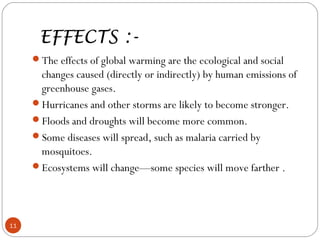 EFFECTS :-
The effects of global warming are the ecological and social
changes caused (directly or indirectly) by human emissions of
greenhouse gases.
Hurricanes and other storms are likely to become stronger.
Floods and droughts will become more common.
Some diseases will spread, such as malaria carried by
mosquitoes.
Ecosystems will change—some species will move farther .
11
 