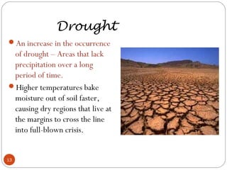 Drought
An increase in the occurrence
of drought – Areas that lack
precipitation over a long
period of time.
Higher temperatures bake
moisture out of soil faster,
causing dry regions that live at
the margins to cross the line
into full-blown crisis.
13
 