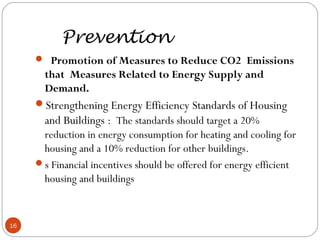 Prevention
 Promotion of Measures to Reduce CO2 Emissions
that Measures Related to Energy Supply and
Demand.
Strengthening Energy Efficiency Standards of Housing
and Buildings :  The standards should target a 20%
reduction in energy consumption for heating and cooling for
housing and a 10% reduction for other buildings.
s Financial incentives should be offered for energy efficient
housing and buildings
16
 