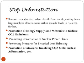 Stop Deforestation
Because trees also take carbon dioxide from the air, cutting down
large numbers of trees causes carbon dioxide levels to rise even
further. 
Promotion of Energy Supply Side Measures to Reduce
CO2 Emissions :
 Promoting Construction of Nuclear Power Plants
Promoting Measures for Electrical Load Balancing
Promotion of Measures Involving CO2 Sinks Such as
Afforestation, etc.
17
 