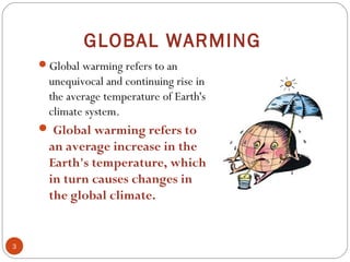 GLOBAL WARMING
Global warming refers to an
unequivocal and continuing rise in
the average temperature of Earth's
climate system.
 Global warming refers to
an average increase in the
Earth's temperature, which
in turn causes changes in
the global climate.
3
 