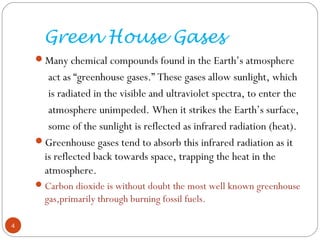 Green House Gases
Many chemical compounds found in the Earth’s atmosphere
act as “greenhouse gases.” These gases allow sunlight, which
is radiated in the visible and ultraviolet spectra, to enter the
atmosphere unimpeded. When it strikes the Earth’s surface,
some of the sunlight is reflected as infrared radiation (heat).
Greenhouse gases tend to absorb this infrared radiation as it
is reflected back towards space, trapping the heat in the
atmosphere.
Carbon dioxide is without doubt the most well known greenhouse
gas,primarily through burning fossil fuels.
4
 
