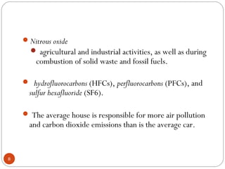 Nitrous oxide
 agricultural and industrial activities, as well as during
combustion of solid waste and fossil fuels.
 hydrofluorocarbons (HFCs), perfluorocarbons (PFCs), and
sulfur hexafluoride (SF6).
 The average house is responsible for more air pollution
and carbon dioxide emissions than is the average car.
8
 