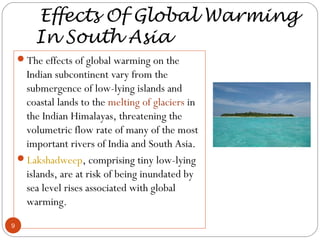 Effects Of Global Warming
In South Asia
The effects of global warming on the
Indian subcontinent vary from the
submergence of low-lying islands and
coastal lands to the melting of glaciers in
the Indian Himalayas, threatening the
volumetric flow rate of many of the most
important rivers of India and South Asia.
Lakshadweep, comprising tiny low-lying
islands, are at risk of being inundated by
sea level rises associated with global
warming.
9
 