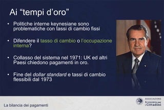 Ai “tempi d‟oro”
• Politiche interne keynesiane sono
problematiche con tassi di cambio fissi
• Difendere il tasso di cambio o l‟occupazione
interna?

• Collasso del sistema nel 1971: UK ed altri
Paesi chiedono pagamenti in oro.
• Fine del dollar standard e tassi di cambio
flessibili dal 1973

La bilancia dei pagamenti

 
