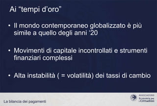 Ai “tempi d‟oro”
• Il mondo contemporaneo globalizzato è più
simile a quello degli anni „20
• Movimenti di capitale incontrollati e strumenti
finanziari complessi
• Alta instabilità ( = volatilità) dei tassi di cambio

La bilancia dei pagamenti

 